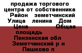 продажа торгового центра от собственника. › Район ­ земетчинский › Улица ­ ленина › Дом ­ 10 › Цена ­ 343 000 › Общая площадь ­ 1 000 - Пензенская обл., Земетчинский р-н, Пашково п. Недвижимость » Помещения продажа   